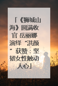 《狮城山海》圆满收官 岳丽娜演绎“洪颜”获赞：坚韧女性触动人心