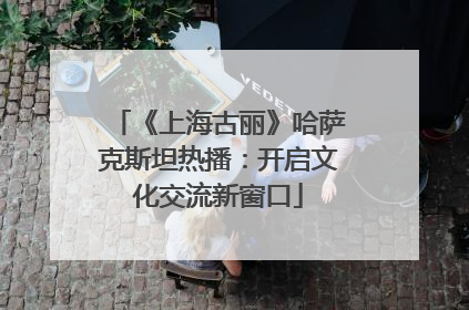 《上海古丽》哈萨克斯坦热播：开启文化交流新窗口