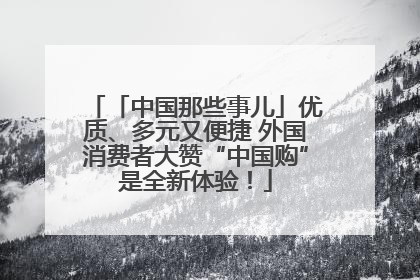 「中国那些事儿」优质、多元又便捷 外国消费者大赞“中国购”是全新体验！