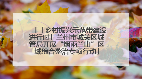 「乡村振兴示范带建设进行时」兰州市城关区城管局开展“烟雨兰山”区域综合整治专项行动