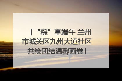 “粽”享端午 兰州市城关区九州大道社区共绘团结温馨画卷