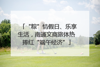 “粽”情假日、乐享生活，南通文商旅体热捧红“端午经济”