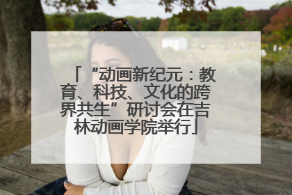 “动画新纪元：教育、科技、文化的跨界共生”研讨会在吉林动画学院举行