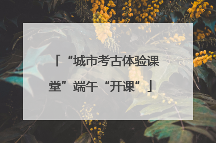 “城市考古体验课堂”端午“开课”