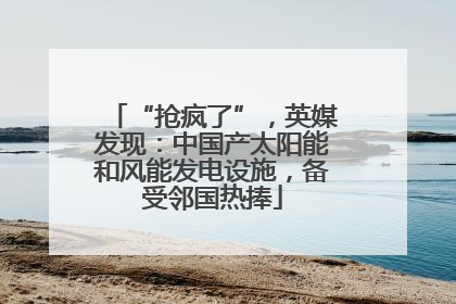“抢疯了”，英媒发现：中国产太阳能和风能发电设施，备受邻国热捧