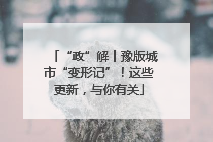 “政”解丨豫版城市“变形记”！这些更新，与你有关