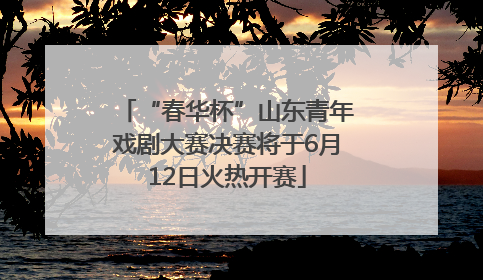 “春华杯”山东青年戏剧大赛决赛将于6月12日火热开赛