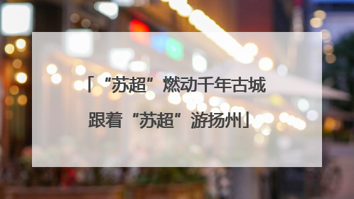 “苏超”燃动千年古城 跟着“苏超”游扬州