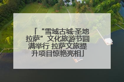 “雪域古城·圣地拉萨”文化旅游节圆满举行 拉萨文旅提升项目惊艳亮相