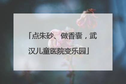 点朱砂、做香囊，武汉儿童医院变乐园