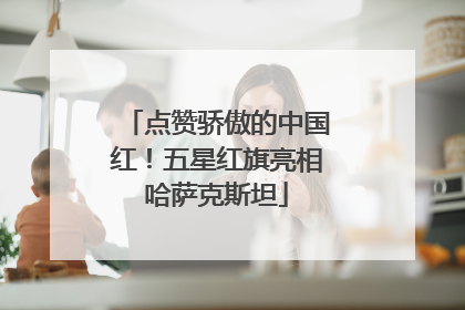 点赞骄傲的中国红！五星红旗亮相哈萨克斯坦