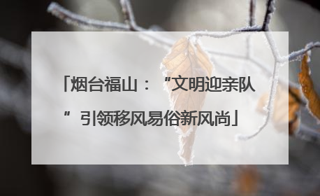 烟台福山：“文明迎亲队”引领移风易俗新风尚