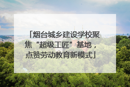 烟台城乡建设学校聚焦“超级工匠”基地，点赞劳动教育新模式