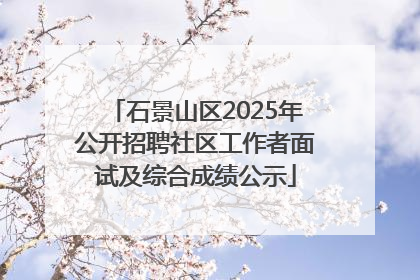 石景山区2025年公开招聘社区工作者面试及综合成绩公示