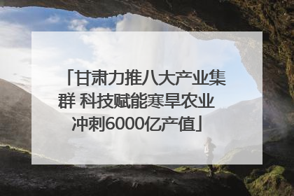 甘肃力推八大产业集群 科技赋能寒旱农业冲刺6000亿产值