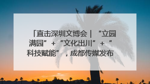 直击深圳文博会｜“立园满园”+“文化出川”+“科技赋能”，成都传媒发布三大文创领域合作清单