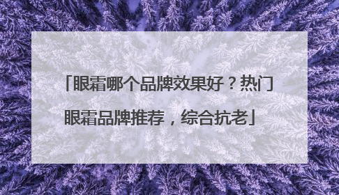眼霜哪个品牌效果好？热门眼霜品牌推荐，综合抗老