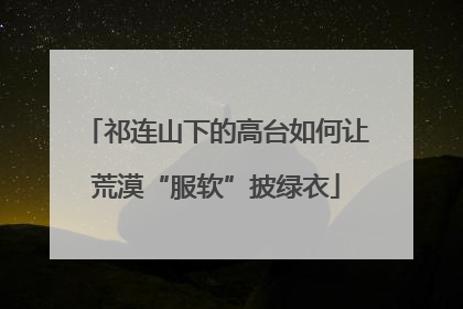 祁连山下的高台如何让荒漠“服软”披绿衣