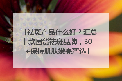 祛斑产品什么好？汇总十款国货祛斑品牌，30+保持肌肤嫩亮严选