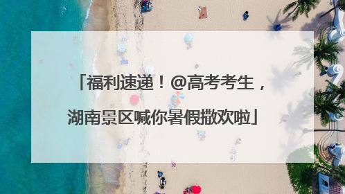 福利速递！@高考考生，湖南景区喊你暑假撒欢啦