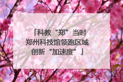 科教“郑”当时 郑州科技馆领跑区域创新“加速度”