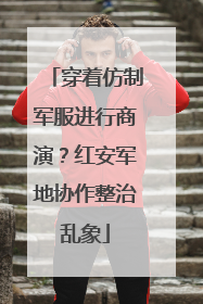 穿着仿制军服进行商演？红安军地协作整治乱象