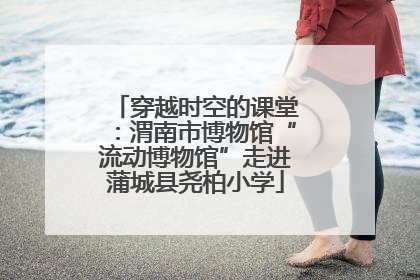 穿越时空的课堂：渭南市博物馆“流动博物馆”走进蒲城县尧柏小学