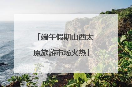 端午假期山西太原旅游市场火热