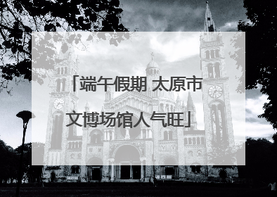 端午假期 太原市文博场馆人气旺