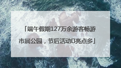 端午假期127万余游客畅游市属公园，节后活动﻿亮点多