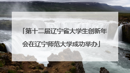 第十二届辽宁省大学生创新年会在辽宁师范大学成功举办