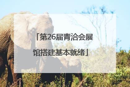 第26届青洽会展馆搭建基本就绪