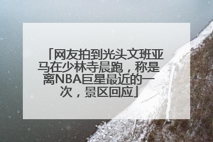 网友拍到光头文班亚马在少林寺晨跑，称是离NBA巨星最近的一次，景区回应