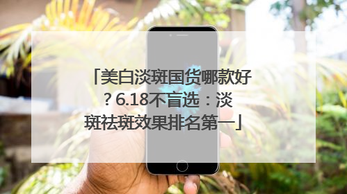 美白淡斑国货哪款好？6.18不盲选：淡斑祛斑效果排名第一