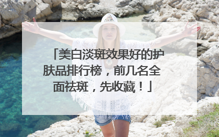 美白淡斑效果好的护肤品排行榜，前几名全面祛斑，先收藏！