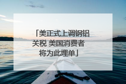 美正式上调钢铝关税 美国消费者将为此埋单