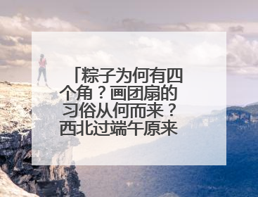 粽子为何有四个角？画团扇的习俗从何而来？西北过端午原来有这么多讲究