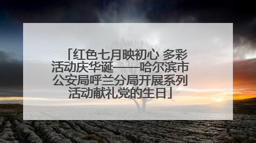 红色七月映初心 多彩活动庆华诞——哈尔滨市公安局呼兰分局开展系列活动献礼党的生日