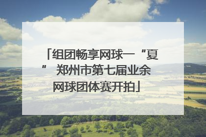 组团畅享网球一“夏” 郑州市第七届业余网球团体赛开拍