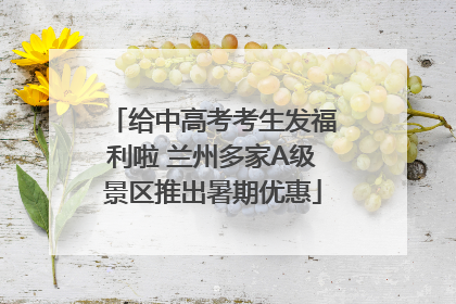 给中高考考生发福利啦 兰州多家A级景区推出暑期优惠