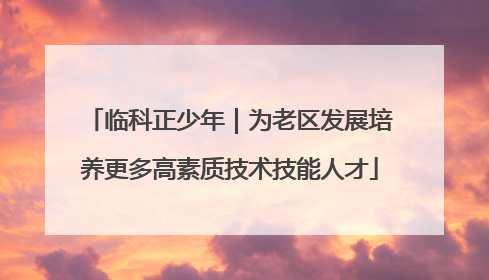临科正少年｜为老区发展培养更多高素质技术技能人才