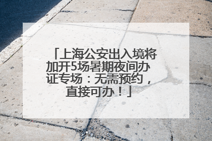 上海公安出入境将加开5场暑期夜间办证专场：无需预约，直接可办！