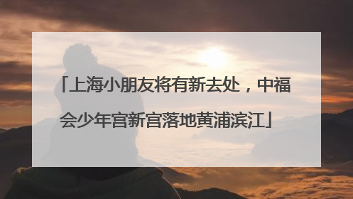 上海小朋友将有新去处，中福会少年宫新宫落地黄浦滨江