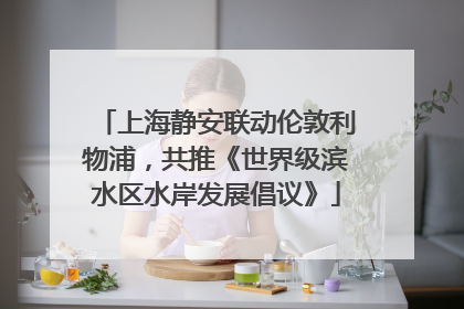 上海静安联动伦敦利物浦，共推《世界级滨水区水岸发展倡议》
