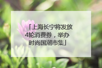 上海长宁将发放4轮消费券，举办时尚国潮市集