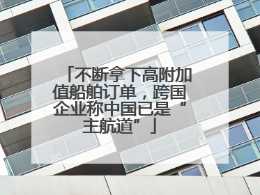 不断拿下高附加值船舶订单，跨国企业称中国已是“主航道”