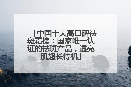 中国十大高口碑祛斑霜榜：国家唯一认证的祛斑产品，透亮肌超长待机