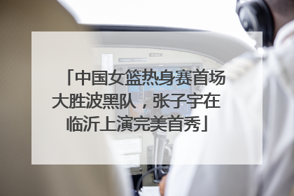 中国女篮热身赛首场大胜波黑队，张子宇在临沂上演完美首秀