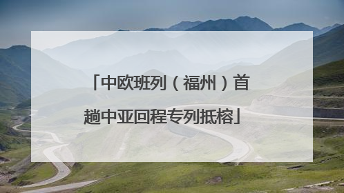 中欧班列（福州）首趟中亚回程专列抵榕