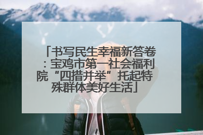 书写民生幸福新答卷：宝鸡市第一社会福利院“四措并举”托起特殊群体美好生活